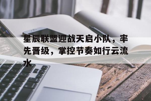 中欧体育平台-星辰联盟迎战天启小队，率先晋级，掌控节奏如行云流水的简单介绍